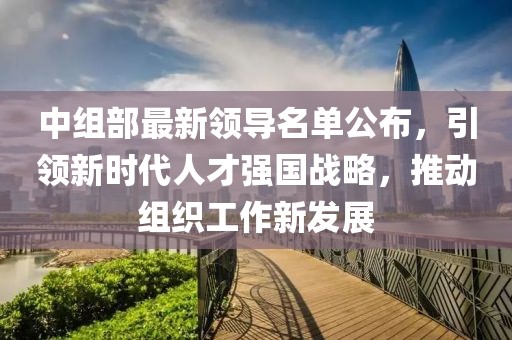 中组部最新领导名单公布，引领新时代人才强国战略，推动组织工作新发展
