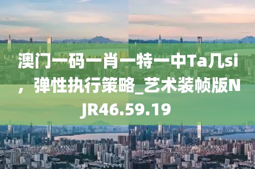 澳门一码一肖一特一中Ta几si，弹性执行策略_艺术装帧版NJR46.59.19
