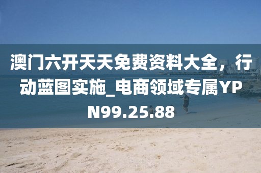澳门六开天天免费资料大全，行动蓝图实施_电商领域专属YPN99.25.88