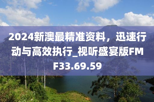 2024新澳最精准资料，迅速行动与高效执行_视听盛宴版FMF33.69.59