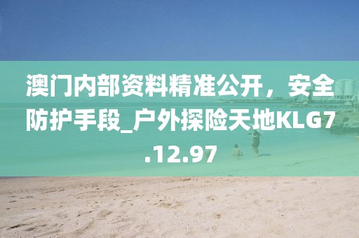澳门内部资料精准公开，安全防护手段_户外探险天地KLG7.12.97
