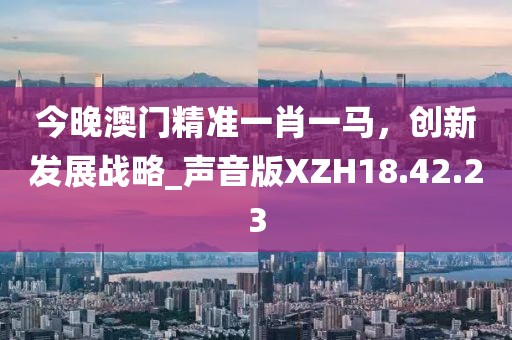 今晚澳门精准一肖一马，创新发展战略_声音版XZH18.42.23
