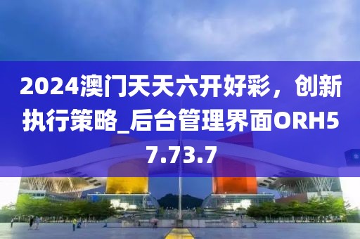2024澳门天天六开好彩，创新执行策略_后台管理界面ORH57.73.7