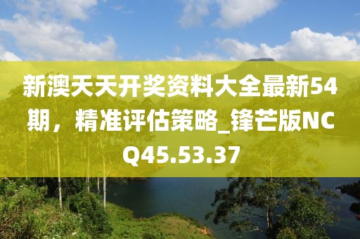 新澳天天开奖资料大全最新54期，精准评估策略_锋芒版NCQ45.53.37