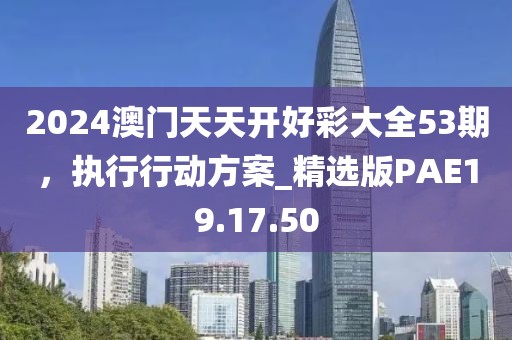2024澳门天天开好彩大全53期，执行行动方案_精选版PAE19.17.50