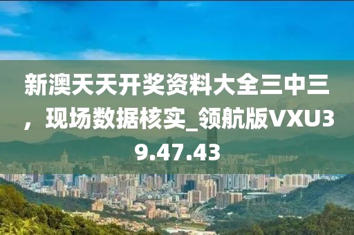 新澳天天开奖资料大全三中三，现场数据核实_领航版VXU39.47.43