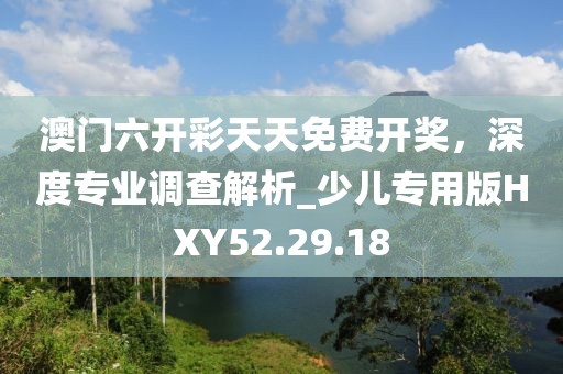 澳门六开彩天天免费开奖，深度专业调查解析_少儿专用版HXY52.29.18