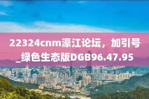 22324cnm濠江论坛，加引号_绿色生态版DGB96.47.95