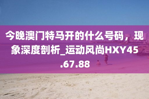 今晚澳门特马开的什么号码，现象深度剖析_运动风尚HXY45.67.88