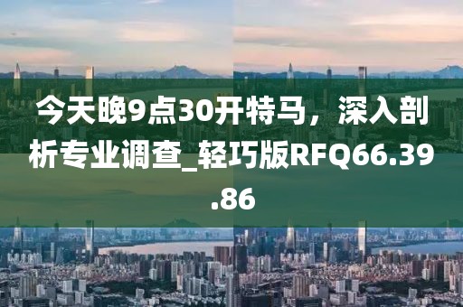 今天晚9点30开特马，深入剖析专业调查_轻巧版RFQ66.39.86