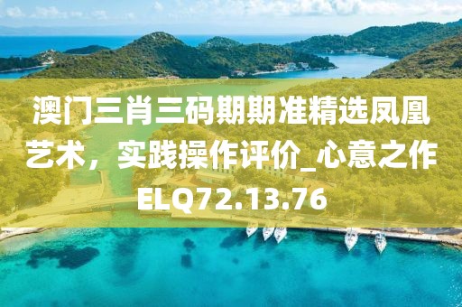 澳门三肖三码期期准精选凤凰艺术，实践操作评价_心意之作ELQ72.13.76