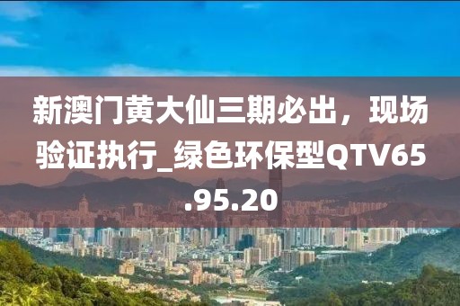 新澳门黄大仙三期必出，现场验证执行_绿色环保型QTV65.95.20
