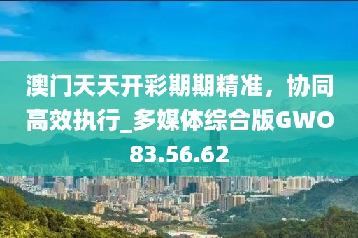 澳门天天开彩期期精准，协同高效执行_多媒体综合版GWO83.56.62