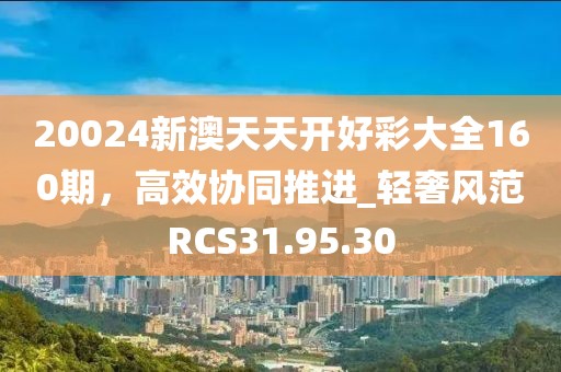 20024新澳天天开好彩大全160期，高效协同推进_轻奢风范RCS31.95.30