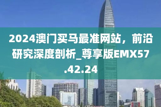 2024澳门买马最准网站，前沿研究深度剖析_尊享版EMX57.42.24
