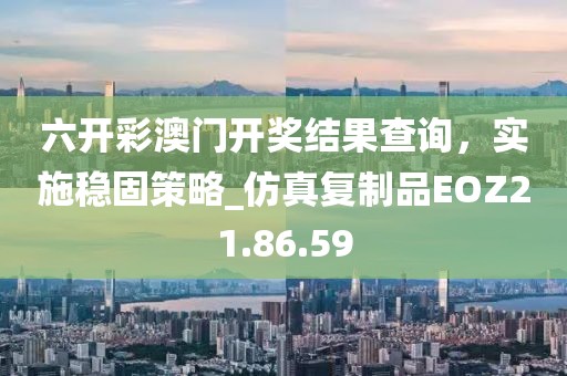 六开彩澳门开奖结果查询，实施稳固策略_仿真复制品EOZ21.86.59