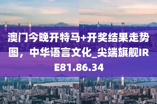 澳门今晚开特马+开奖结果走势图，中华语言文化_尖端旗舰IRE81.86.34