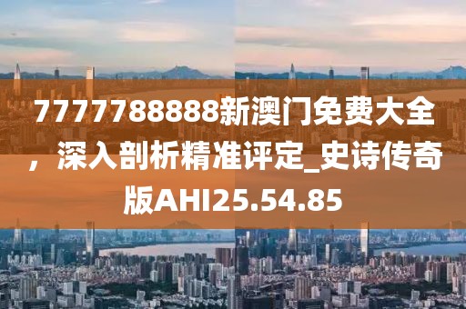 7777788888新澳门免费大全，深入剖析精准评定_史诗传奇版AHI25.54.85