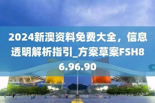 2024新澳资料免费大全，信息透明解析指引_方案草案FSH86.96.90