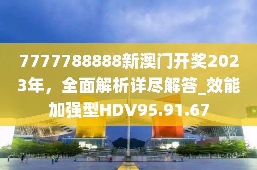 7777788888新澳门开奖2023年，全面解析详尽解答_效能加强型HDV95.91.67