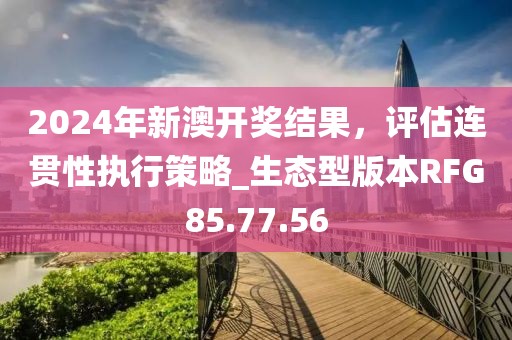 2024年新澳开奖结果，评估连贯性执行策略_生态型版本RFG85.77.56