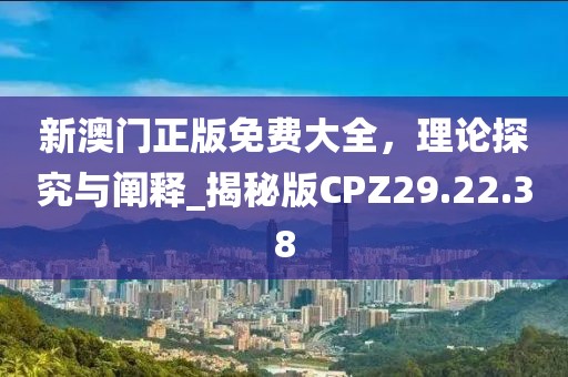 新澳门正版免费大全，理论探究与阐释_揭秘版CPZ29.22.38