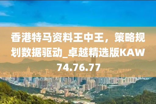 香港特马资料王中王，策略规划数据驱动_卓越精选版KAW74.76.77