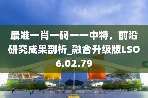 最准一肖一码一一中特，前沿研究成果剖析_融合升级版LSO6.02.79