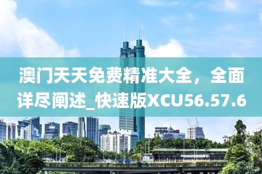 澳门天天免费精准大全，全面详尽阐述_快速版XCU56.57.60