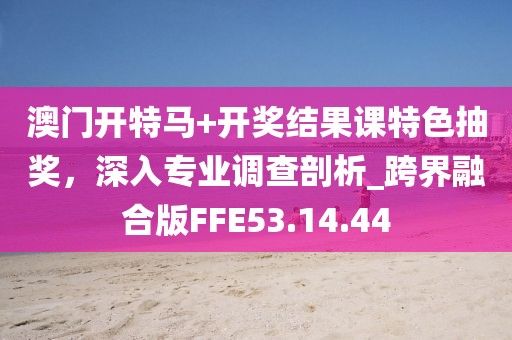 澳门开特马+开奖结果课特色抽奖，深入专业调查剖析_跨界融合版FFE53.14.44