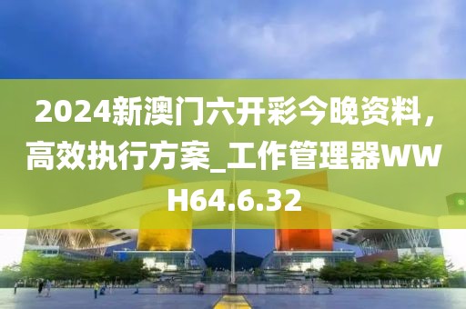 2024新澳门六开彩今晚资料，高效执行方案_工作管理器WWH64.6.32