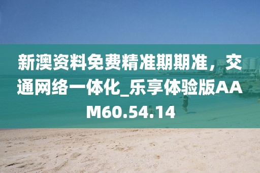 新澳资料免费精准期期准，交通网络一体化_乐享体验版AAM60.54.14