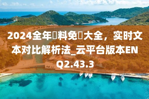 2024全年資料免費大全，实时文本对比解析法_云平台版本ENQ2.43.3