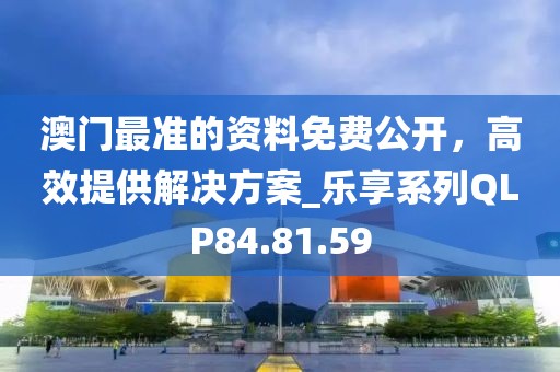 澳门最准的资料免费公开，高效提供解决方案_乐享系列QLP84.81.59
