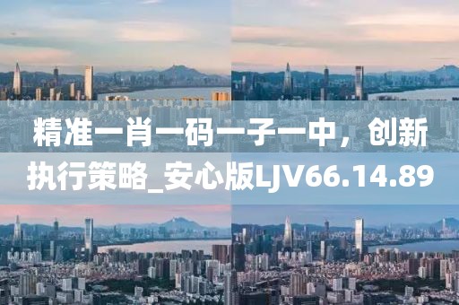 精准一肖一码一子一中，创新执行策略_安心版LJV66.14.89