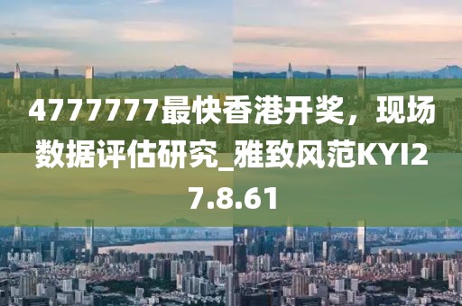 4777777最快香港开奖，现场数据评估研究_雅致风范KYI27.8.61