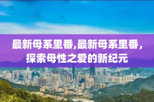 最新母系里番,最新母系里番，探索母性之爱的新纪元