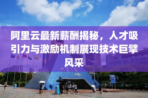 阿里云最新薪酬揭秘，人才吸引力与激励机制展现技术巨擘风采