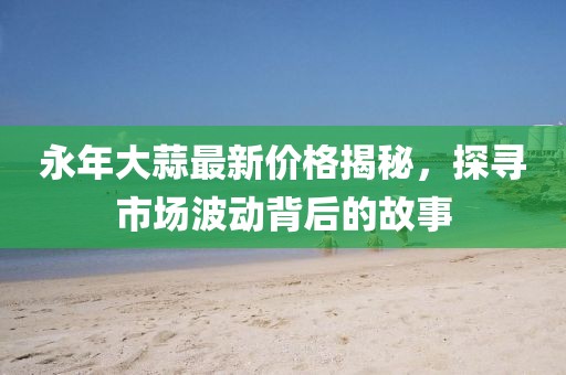 永年大蒜最新价格揭秘，探寻市场波动背后的故事