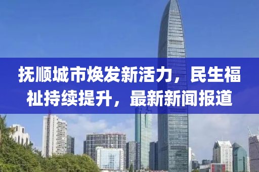 抚顺城市焕发新活力，民生福祉持续提升，最新新闻报道
