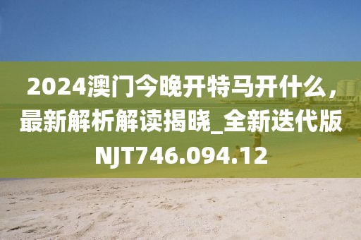 2024澳门今晚开特马开什么，最新解析解读揭晓_全新迭代版NJT746.094.12