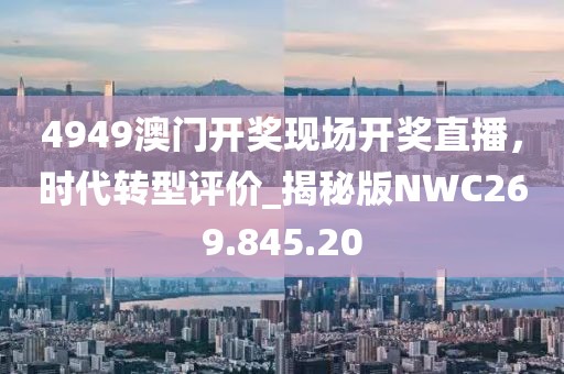 4949澳门开奖现场开奖直播，时代转型评价_揭秘版NWC269.845.20