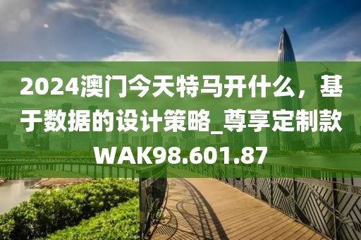 2024澳门今天特马开什么，基于数据的设计策略_尊享定制款WAK98.601.87