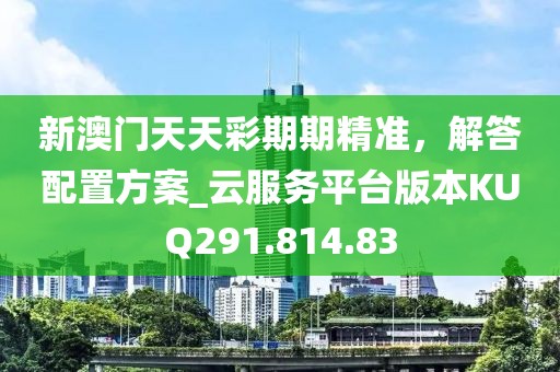新澳门天天彩期期精准，解答配置方案_云服务平台版本KUQ291.814.83