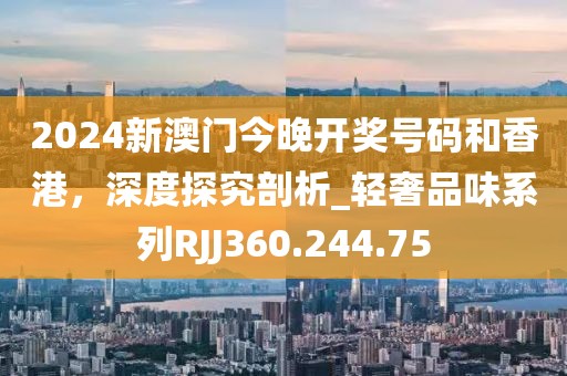 2024新澳门今晚开奖号码和香港，深度探究剖析_轻奢品味系列RJJ360.244.75