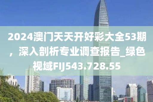 2024澳门天天开好彩大全53期，深入剖析专业调查报告_绿色视域FIJ543.728.55