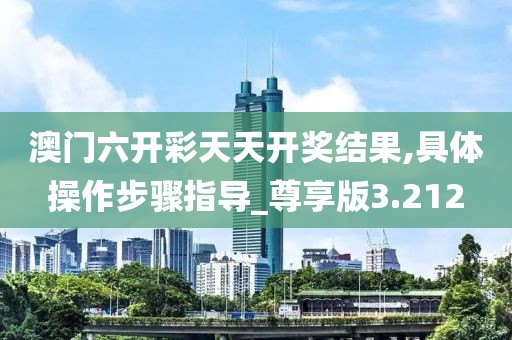澳门六开彩天天开奖结果,具体操作步骤指导_尊享版3.212