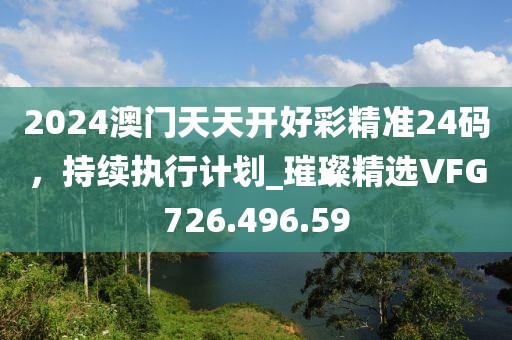 2024澳门天天开好彩精准24码，持续执行计划_璀璨精选VFG726.496.59