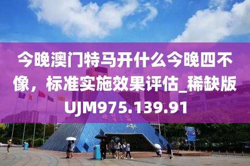 今晚澳门特马开什么今晚四不像，标准实施效果评估_稀缺版UJM975.139.91