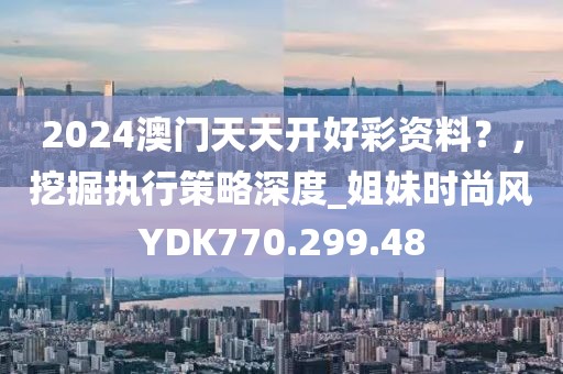 2024澳门天天开好彩资料？，挖掘执行策略深度_姐妹时尚风YDK770.299.48